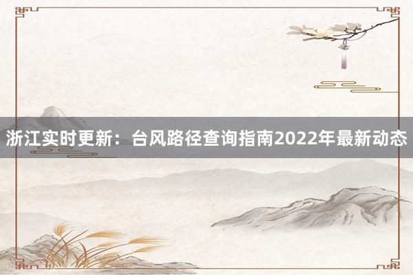 浙江实时更新：台风路径查询指南2022年最新动态